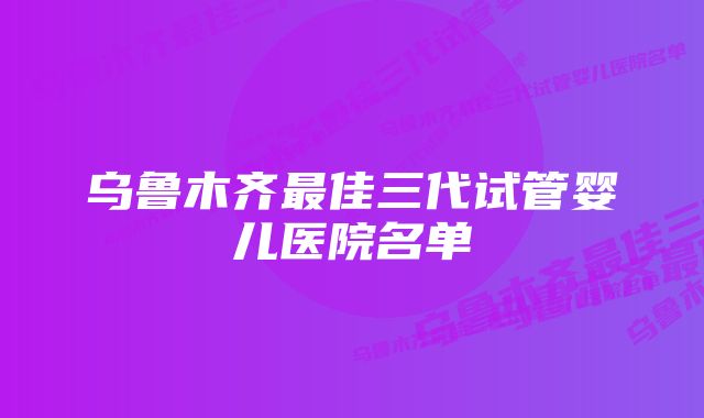 乌鲁木齐最佳三代试管婴儿医院名单