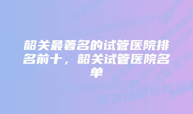 韶关最著名的试管医院排名前十，韶关试管医院名单