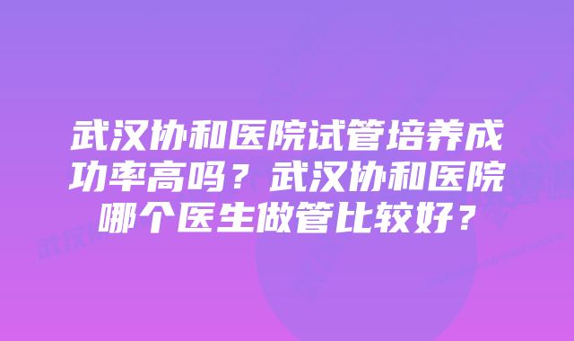 武汉协和医院试管培养成功率高吗？武汉协和医院哪个医生做管比较好？