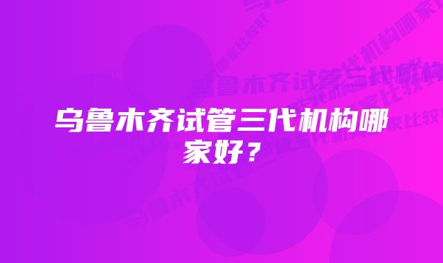 乌鲁木齐试管三代机构哪家好？