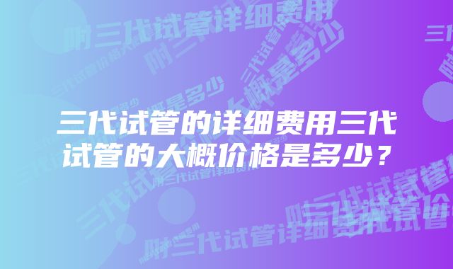 三代试管的详细费用三代试管的大概价格是多少？