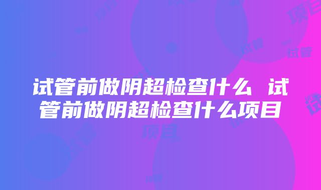 试管前做阴超检查什么 试管前做阴超检查什么项目