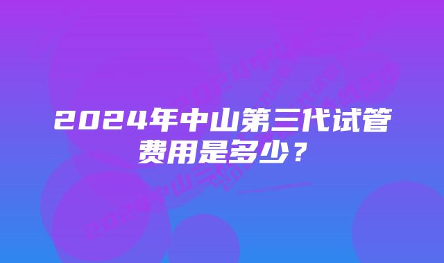 2024年中山第三代试管费用是多少？