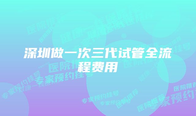 深圳做一次三代试管全流程费用