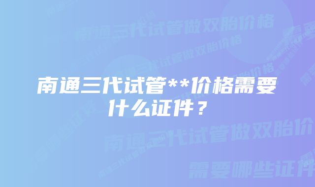 南通三代试管**价格需要什么证件？