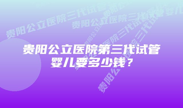 贵阳公立医院第三代试管婴儿要多少钱？