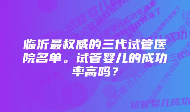 临沂最权威的三代试管医院名单。试管婴儿的成功率高吗？