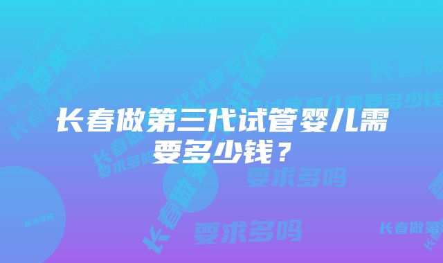 长春做第三代试管婴儿需要多少钱？