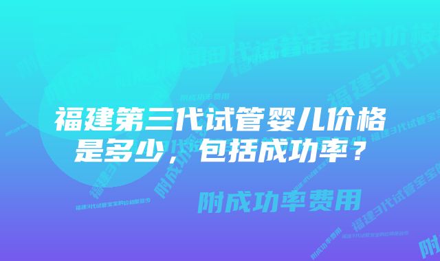 福建第三代试管婴儿价格是多少，包括成功率？