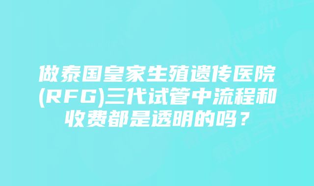 做泰国皇家生殖遗传医院(RFG)三代试管中流程和收费都是透明的吗？