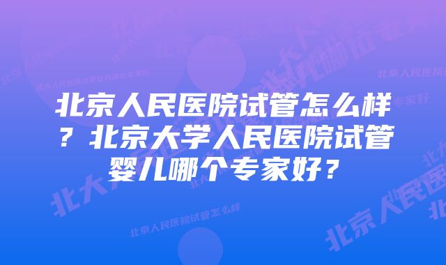 北京人民医院试管怎么样？北京大学人民医院试管婴儿哪个专家好？