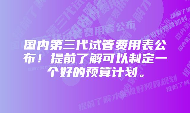 国内第三代试管费用表公布！提前了解可以制定一个好的预算计划。