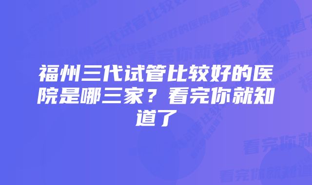 福州三代试管比较好的医院是哪三家？看完你就知道了