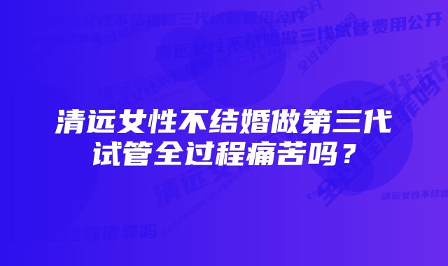 清远女性不结婚做第三代试管全过程痛苦吗？