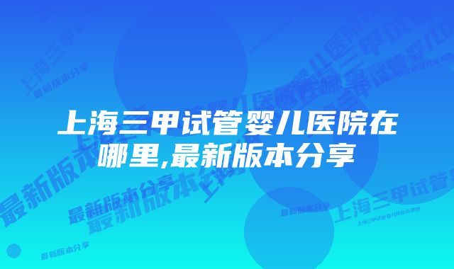 上海三甲试管婴儿医院在哪里,最新版本分享