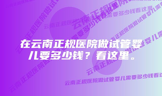 在云南正规医院做试管婴儿要多少钱？看这里。