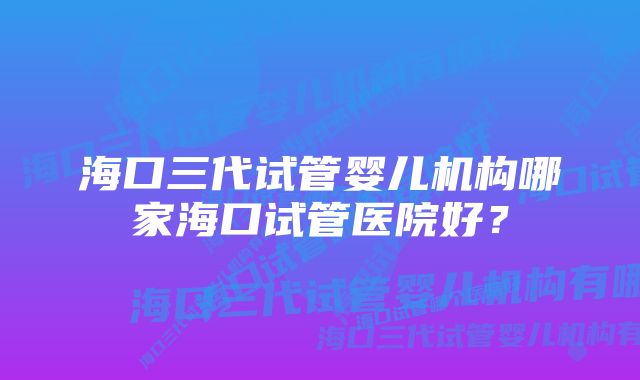 海口三代试管婴儿机构哪家海口试管医院好？