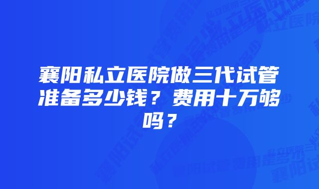 襄阳私立医院做三代试管准备多少钱？费用十万够吗？