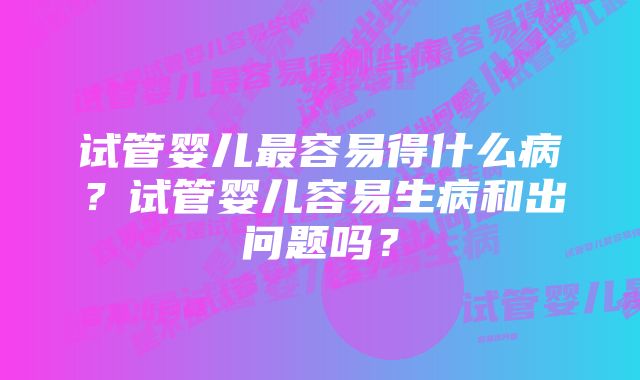 试管婴儿最容易得什么病？试管婴儿容易生病和出问题吗？