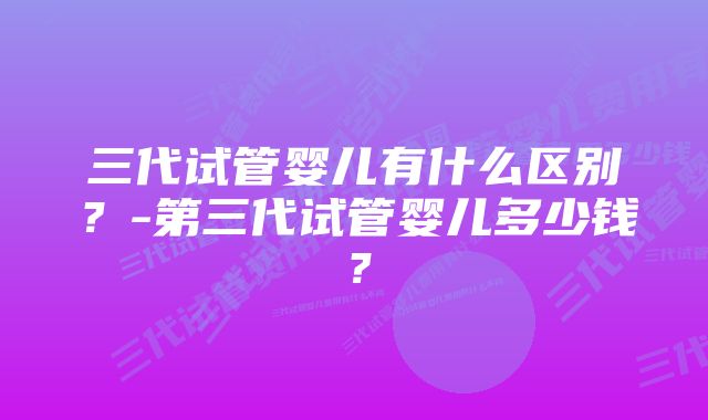 三代试管婴儿有什么区别？-第三代试管婴儿多少钱？