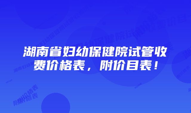 湖南省妇幼保健院试管收费价格表，附价目表！