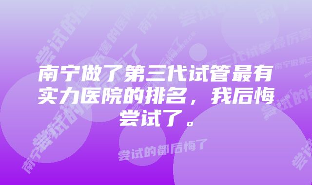 南宁做了第三代试管最有实力医院的排名，我后悔尝试了。