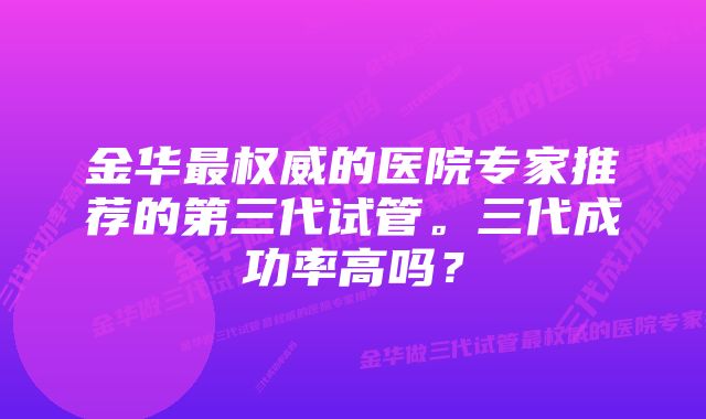 金华最权威的医院专家推荐的第三代试管。三代成功率高吗？