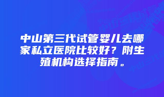 中山第三代试管婴儿去哪家私立医院比较好？附生殖机构选择指南。