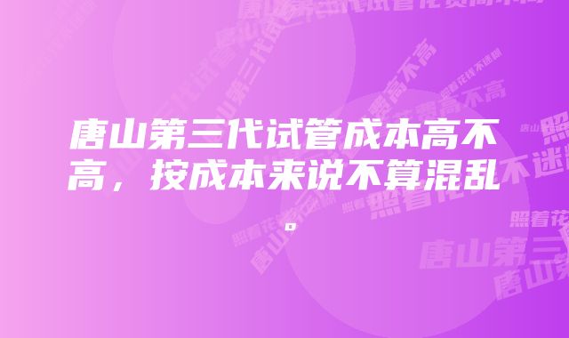 唐山第三代试管成本高不高，按成本来说不算混乱。