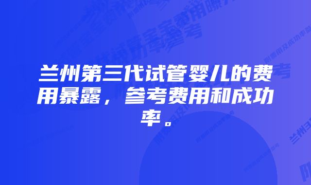 兰州第三代试管婴儿的费用暴露，参考费用和成功率。