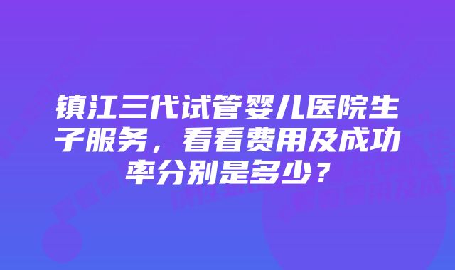 镇江三代试管婴儿医院生子服务，看看费用及成功率分别是多少？