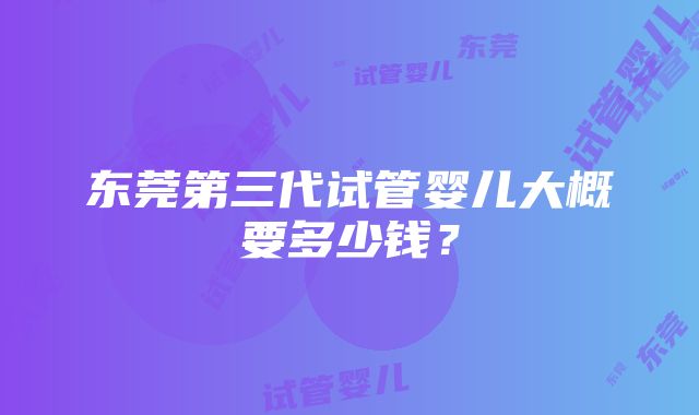 东莞第三代试管婴儿大概要多少钱？