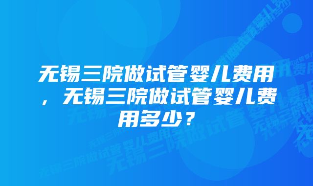 无锡三院做试管婴儿费用，无锡三院做试管婴儿费用多少？