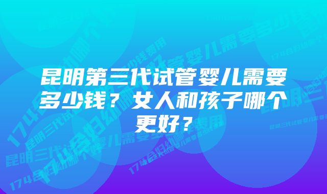 昆明第三代试管婴儿需要多少钱？女人和孩子哪个更好？