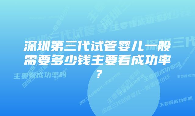 深圳第三代试管婴儿一般需要多少钱主要看成功率？