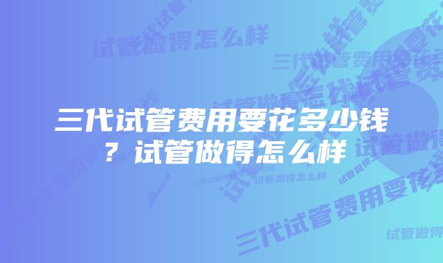 三代试管费用要花多少钱？试管做得怎么样