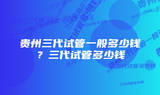 贵州三代试管一般多少钱？三代试管多少钱