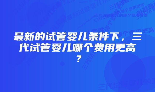 最新的试管婴儿条件下，三代试管婴儿哪个费用更高？