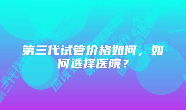 第三代试管价格如何，如何选择医院？