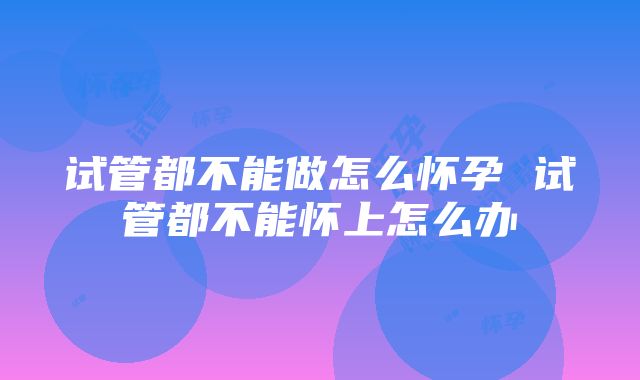 试管都不能做怎么怀孕 试管都不能怀上怎么办