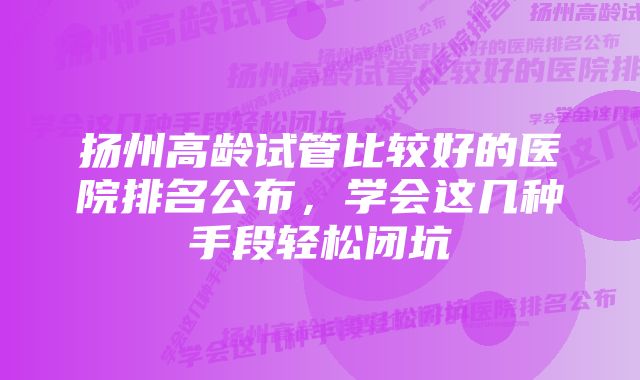 扬州高龄试管比较好的医院排名公布，学会这几种手段轻松闭坑