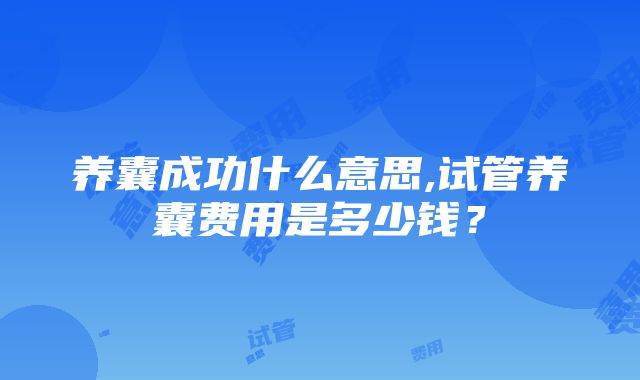 养囊成功什么意思,试管养囊费用是多少钱？