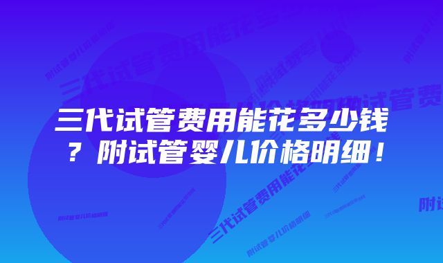 三代试管费用能花多少钱？附试管婴儿价格明细！