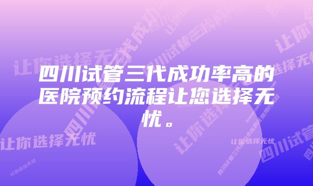 四川试管三代成功率高的医院预约流程让您选择无忧。