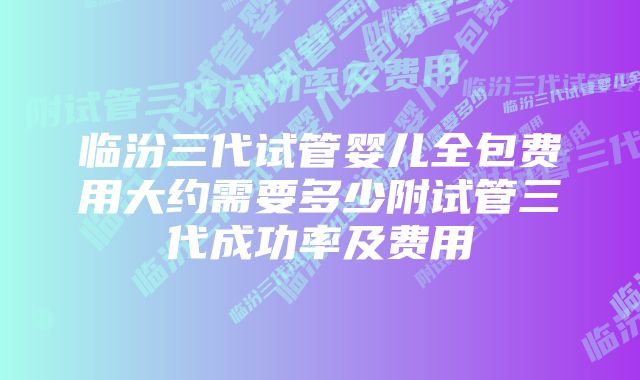 临汾三代试管婴儿全包费用大约需要多少附试管三代成功率及费用