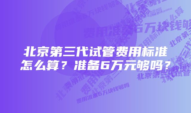 北京第三代试管费用标准怎么算？准备6万元够吗？