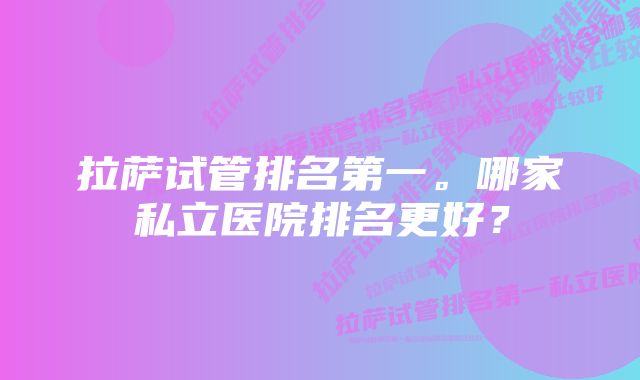 拉萨试管排名第一。哪家私立医院排名更好？