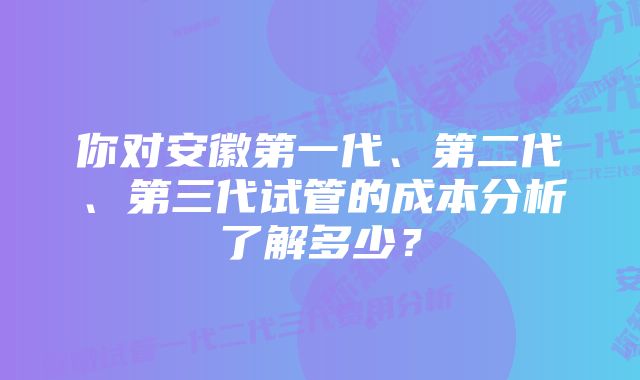 你对安徽第一代、第二代、第三代试管的成本分析了解多少？