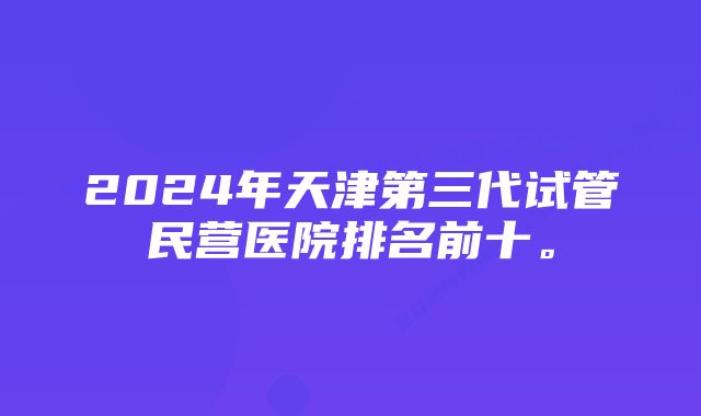 2024年天津第三代试管民营医院排名前十。