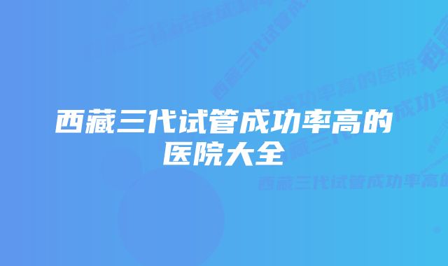 西藏三代试管成功率高的医院大全